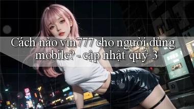 Cách nào vin777 cho người dùng mobile   cập nhật quý 3
