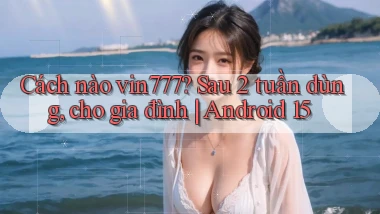 Cách nào vin777 sau 2 tuần dùng, cho gia đình Android 15