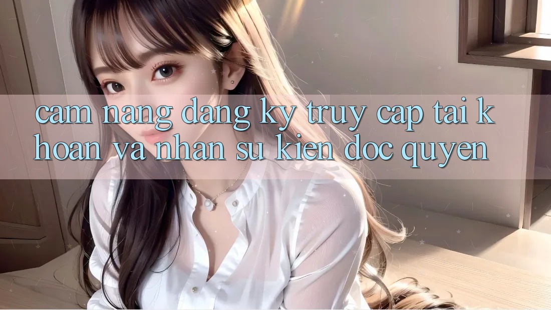 Cẩm Nang Đăng Ký, Truy cập tài khoản Và Nhận Sự kiện Độc Quyền