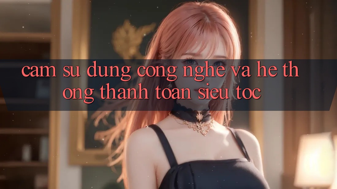 Cảm sử dụng Công Nghệ Và Hệ Thống Thanh toán Siêu Tốc