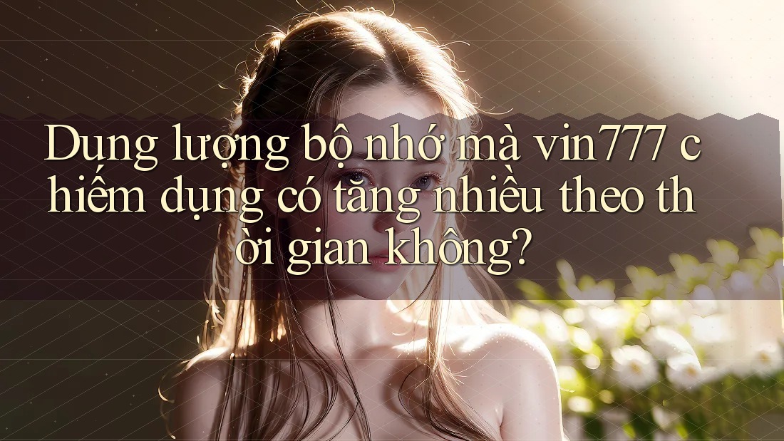 Dung lượng bộ nhớ mà vin777 chiếm dụng có tăng nhiều theo thời gian không?