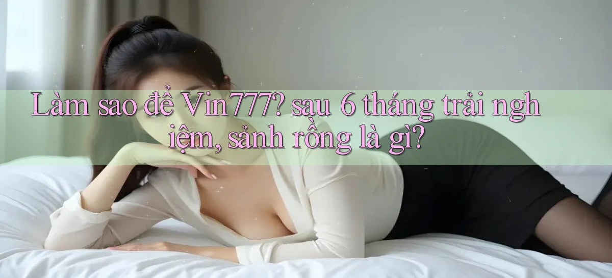 Làm sao để Vin777 sau 6 tháng trải nghiệm, sảnh rồng là gì