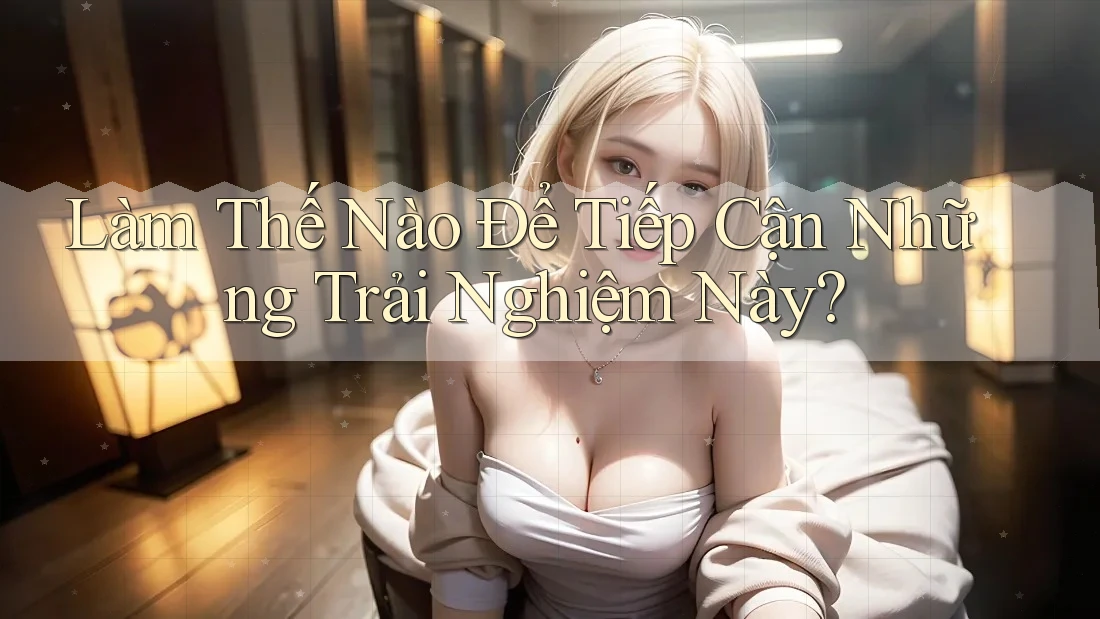 Làm Thế Nào Để Tiếp Cận Những Trải Nghiệm Này?