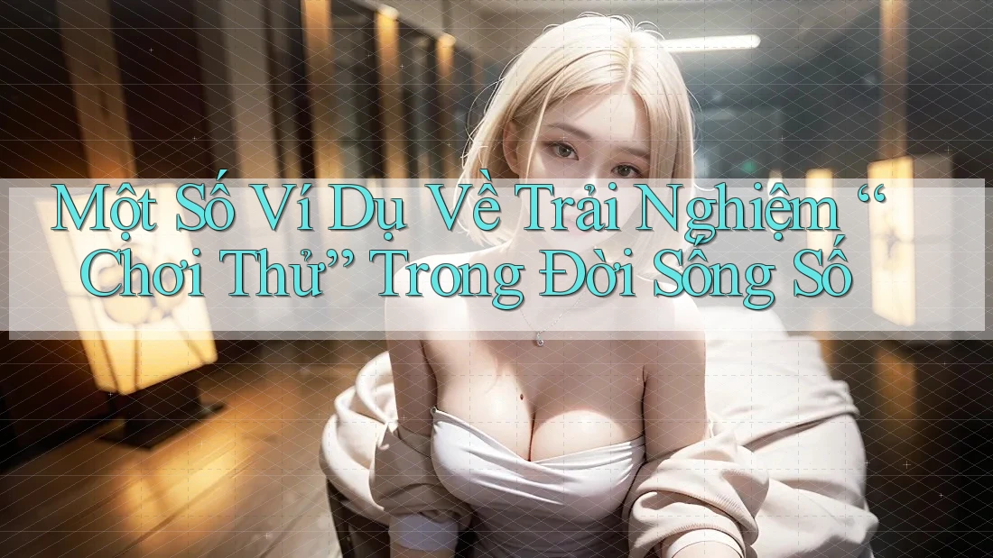Một Số Ví Dụ Về Trải Nghiệm “Chơi Thử” Trong Đời Sống Số