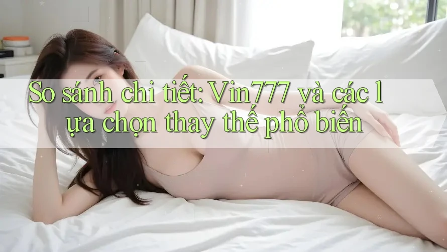 So sánh chi tiết: Vin777 và các lựa chọn thay thế phổ biến