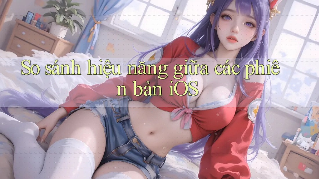 So sánh hiệu năng giữa các phiên bản iOS