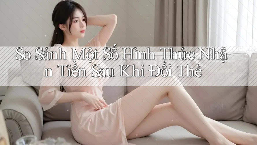 So Sánh Một Số Hình Thức Nhận Tiền Sau Khi Đổi Thẻ