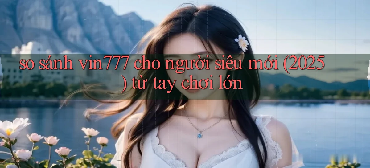 so sánh vin777 cho người siêu mới (2025) từ tay chơi lớn