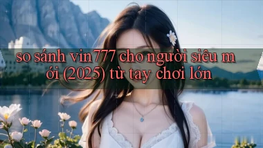 so sánh vin777 cho người siêu mới (2025) từ tay chơi lớn