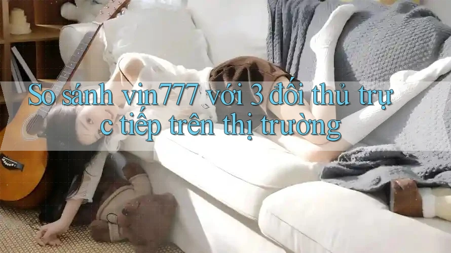 So sánh vin777 với 3 đối thủ trực tiếp trên thị trường