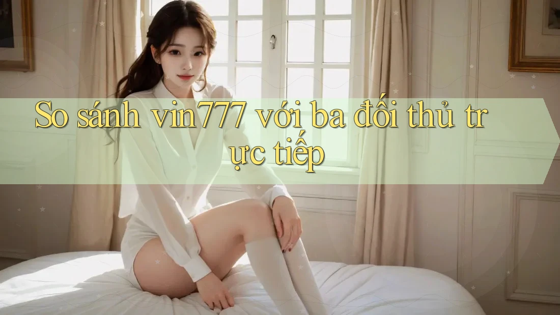 So sánh vin777 với ba đối thủ trực tiếp
