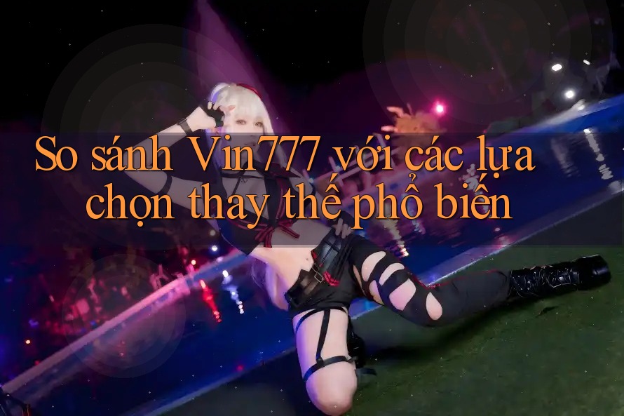So sánh Vin777 với các lựa chọn thay thế phổ biến