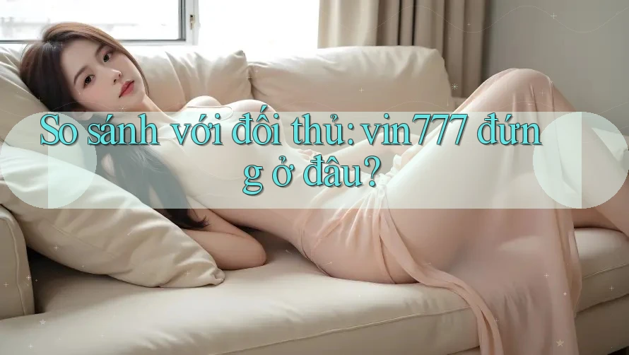 So sánh với đối thủ: vin777 đứng ở đâu?