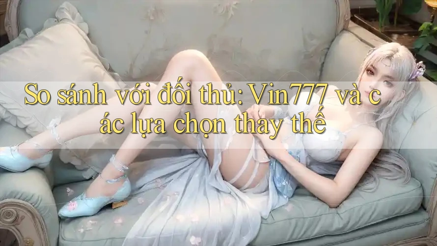 So sánh với đối thủ: Vin777 và các lựa chọn thay thế