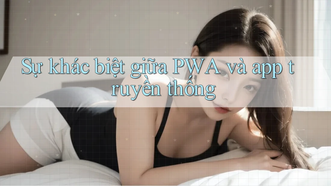 Sự khác biệt giữa PWA và app truyền thống