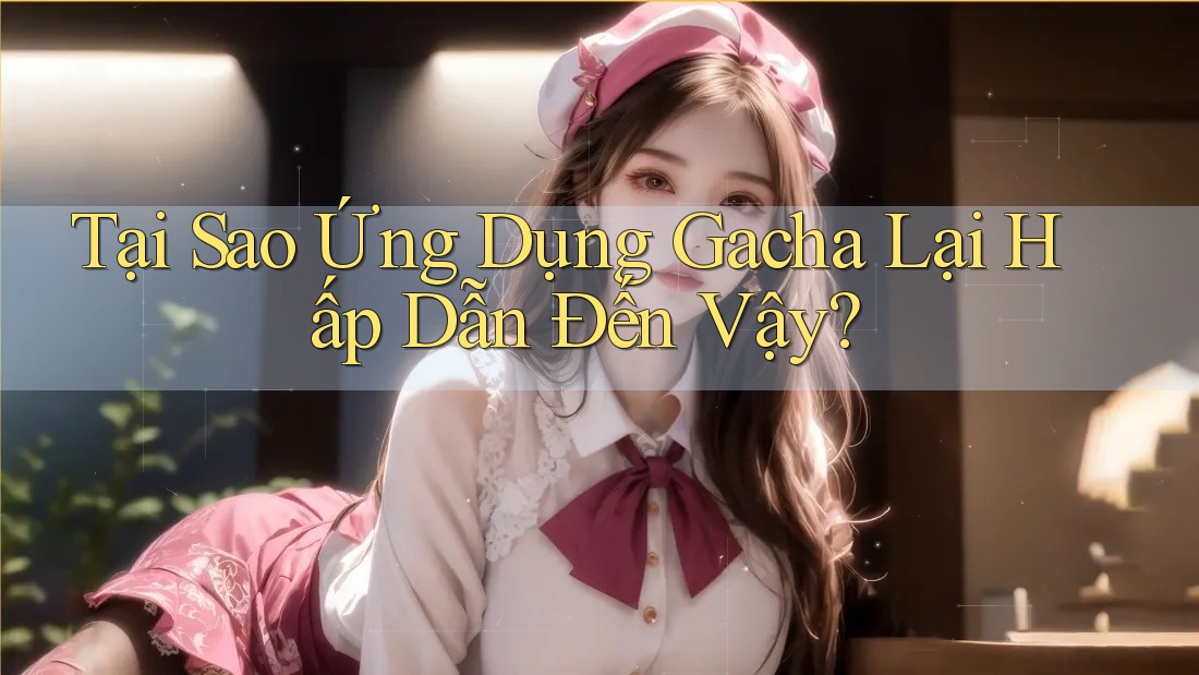 Tại Sao Ứng Dụng Gacha Lại Hấp Dẫn Đến Vậy?