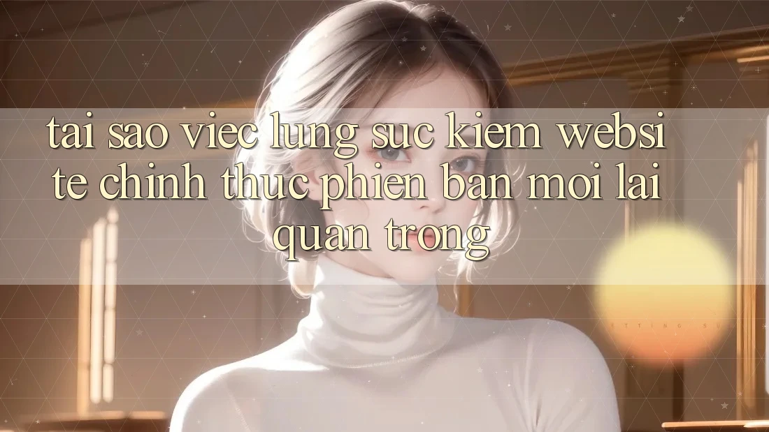 Tại Sao Việc Lùng sục Kiếm “Website Chính Thức Phiên bản mới” Lại Quan Trọng?