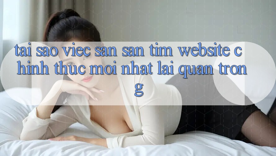 Tại Sao Việc Săn săn tìm “Website Chính Thức Mới Nhất” Lại Quan Trọng? Tại Sao Việc Săn săn tìm “Website Chính Thức Mới Nhất” Lại Quan Trọng?