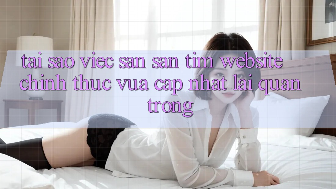 Tại Sao Việc Săn săn tìm “Website Chính Thức Vừa cập nhật” Lại Quan Trọng?