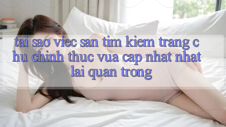 Tại Sao Việc Săn tìm Kiếm “Trang chủ Chính Thức Vừa cập nhật Nhất” Lại Quan Trọng? Tại Sao Việc Săn tìm Kiếm “Trang chủ Chính Thức Vừa cập nhật Nhất” Lại Quan Trọng?