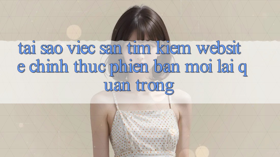 Tại Sao Việc Săn tìm kiếm “Website Chính Thức Phiên bản mới” Lại Quan Trọng? Tại Sao Việc Săn tìm kiếm “Website Chính Thức Phiên bản mới” Lại Quan Trọng?