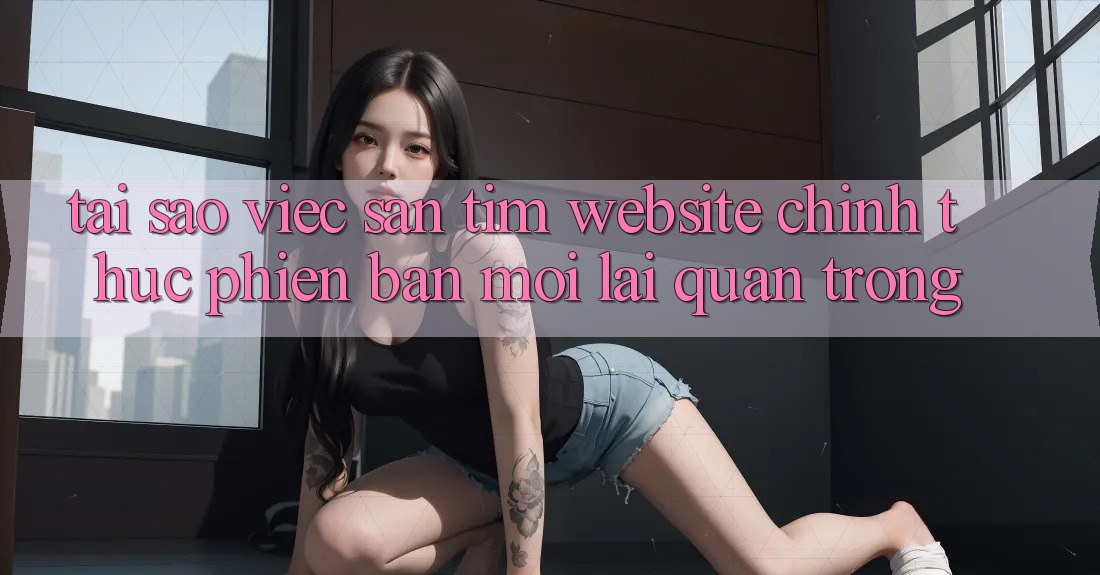 Tại Sao Việc Săn tìm “Website Chính Thức Phiên bản mới” Lại Quan Trọng?