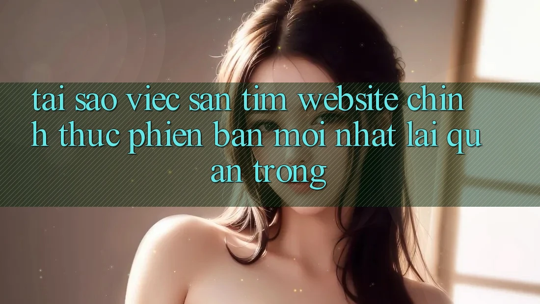 Tại Sao Việc Săn tìm “Website Chính Thức Phiên bản mới nhất” Lại Quan Trọng?