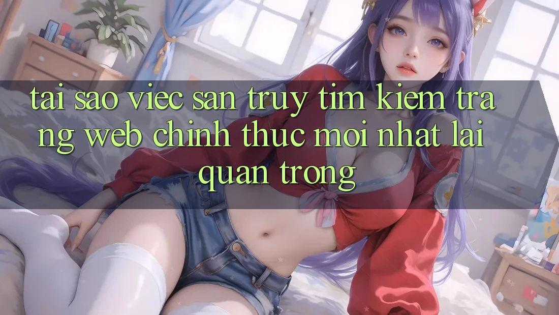 Tại Sao Việc Săn truy tìm Kiếm “Trang web Chính Thức Mới Nhất” Lại Quan Trọng?