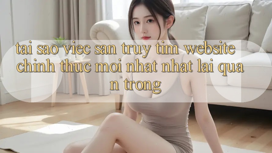 Tại Sao Việc Săn truy tìm “Website Chính Thức Mới nhất Nhất” Lại Quan Trọng?