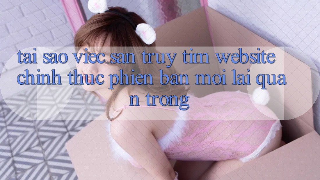 Tại Sao Việc Săn truy tìm “Website Chính Thức Phiên bản mới” Lại Quan Trọng? Tại Sao Việc Săn truy tìm “Website Chính Thức Phiên bản mới” Lại Quan Trọng?