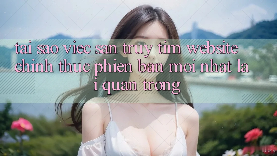 Tại Sao Việc Săn truy tìm “Website Chính Thức Phiên bản mới Nhất” Lại Quan Trọng?