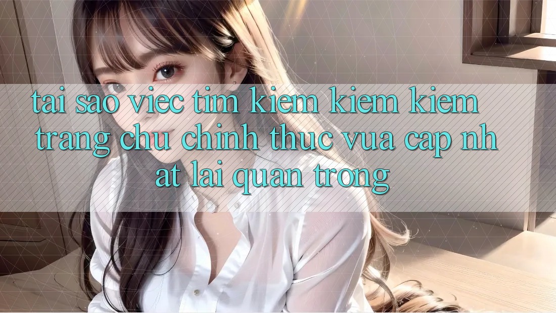 Tại Sao Việc Tìm kiếm kiếm Kiếm “Trang chủ Chính Thức Vừa cập nhật” Lại Quan Trọng?