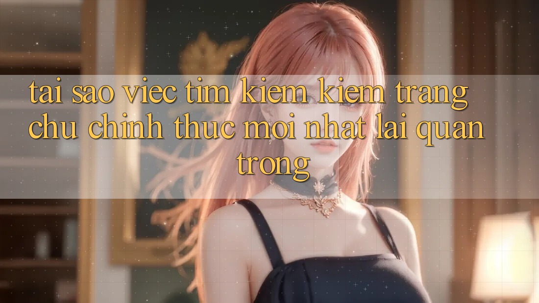 Tại Sao Việc Tìm kiếm Kiếm “Trang chủ Chính Thức Mới Nhất” Lại Quan Trọng?