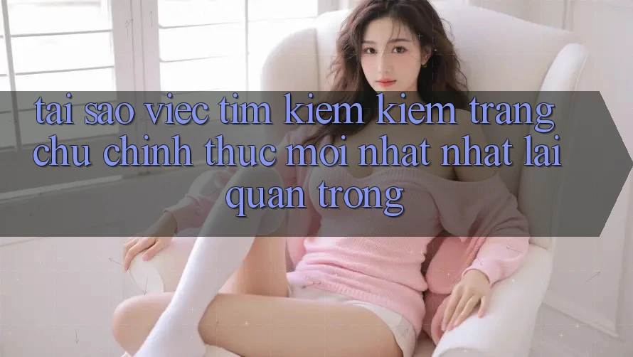 Tại Sao Việc Tìm kiếm Kiếm “Trang chủ Chính Thức Mới nhất Nhất” Lại Quan Trọng?
