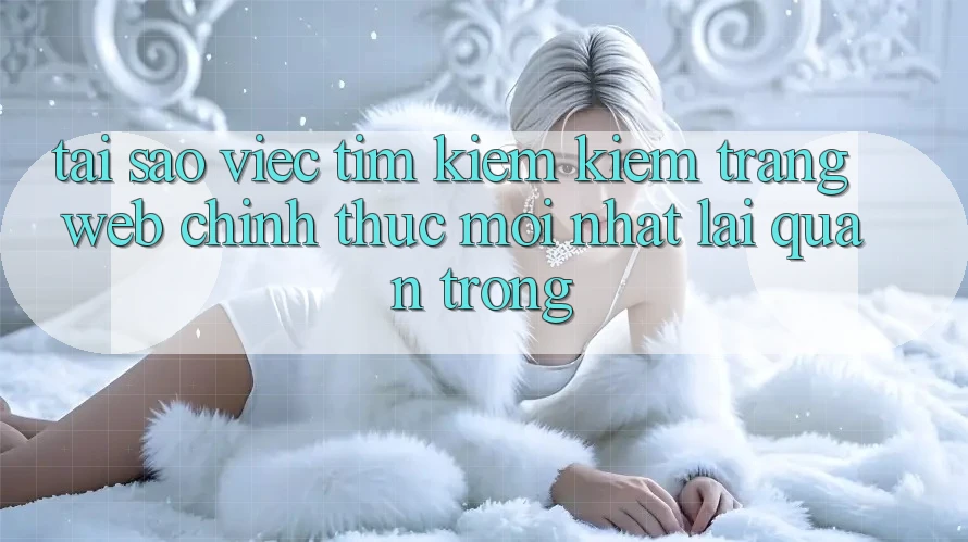 Tại Sao Việc Tìm kiếm kiếm “Trang web Chính Thức Mới Nhất” Lại Quan Trọng?