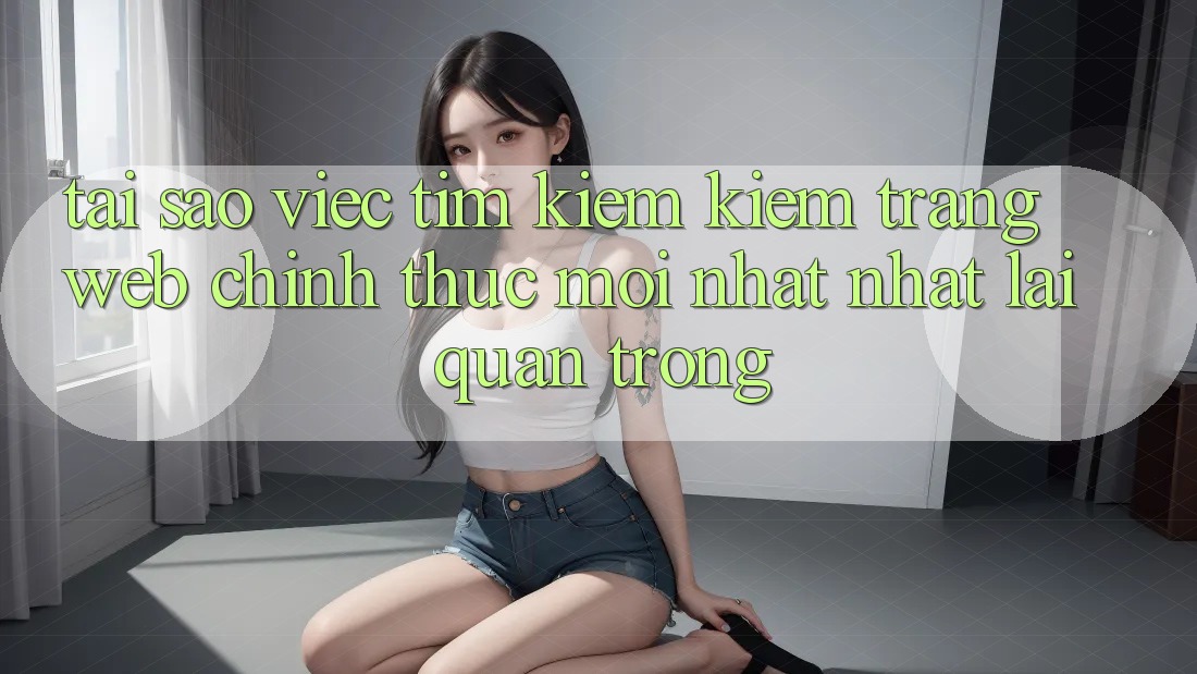 Tại Sao Việc Tìm kiếm Kiếm “Trang web Chính Thức Mới nhất Nhất” Lại Quan Trọng?