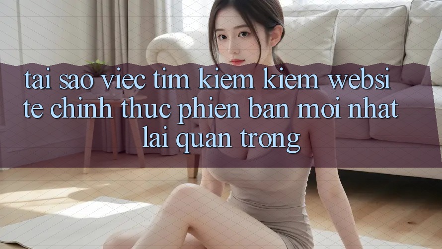 Tại Sao Việc Tìm kiếm Kiếm “Website Chính Thức Phiên bản mới Nhất” Lại Quan Trọng?