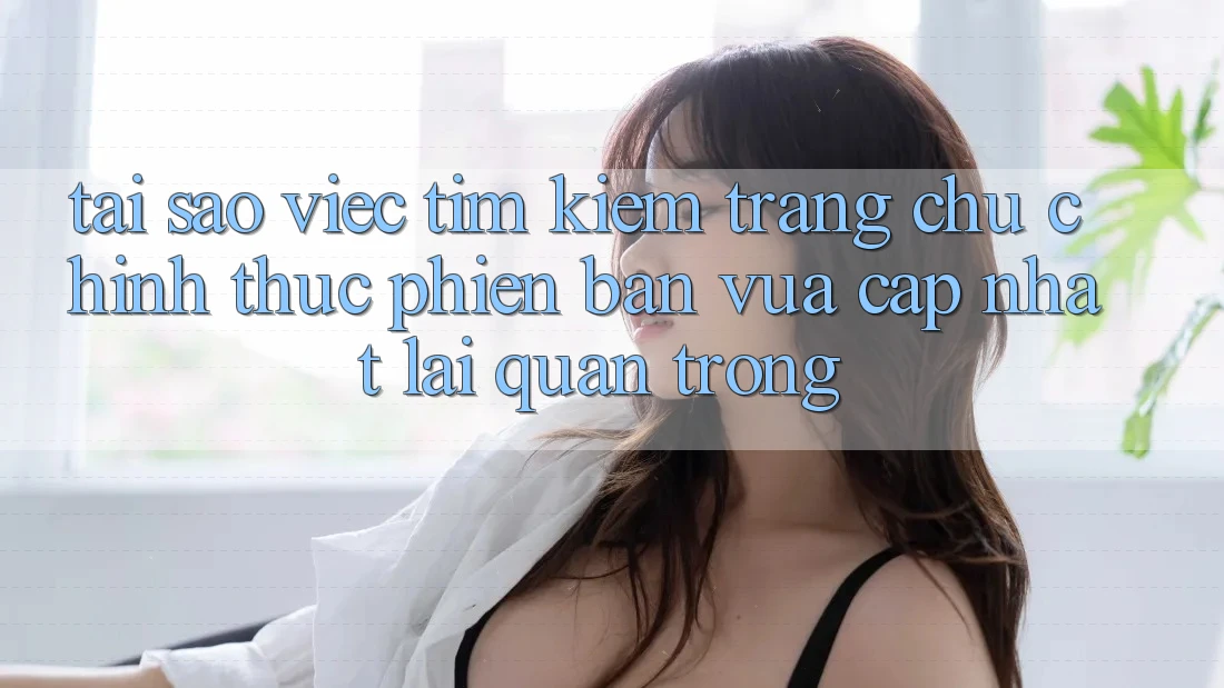Tại Sao Việc Tìm Kiếm “Trang chủ Chính Thức Phiên bản vừa cập nhật” Lại Quan Trọng? Tại Sao Việc Tìm Kiếm “Trang chủ Chính Thức Phiên bản vừa cập nhật” Lại Quan Trọng?