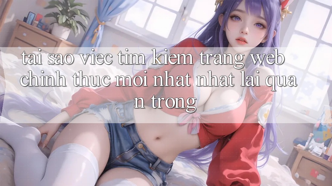 Tại Sao Việc Tìm Kiếm “Trang web Chính Thức Mới nhất Nhất” Lại Quan Trọng?