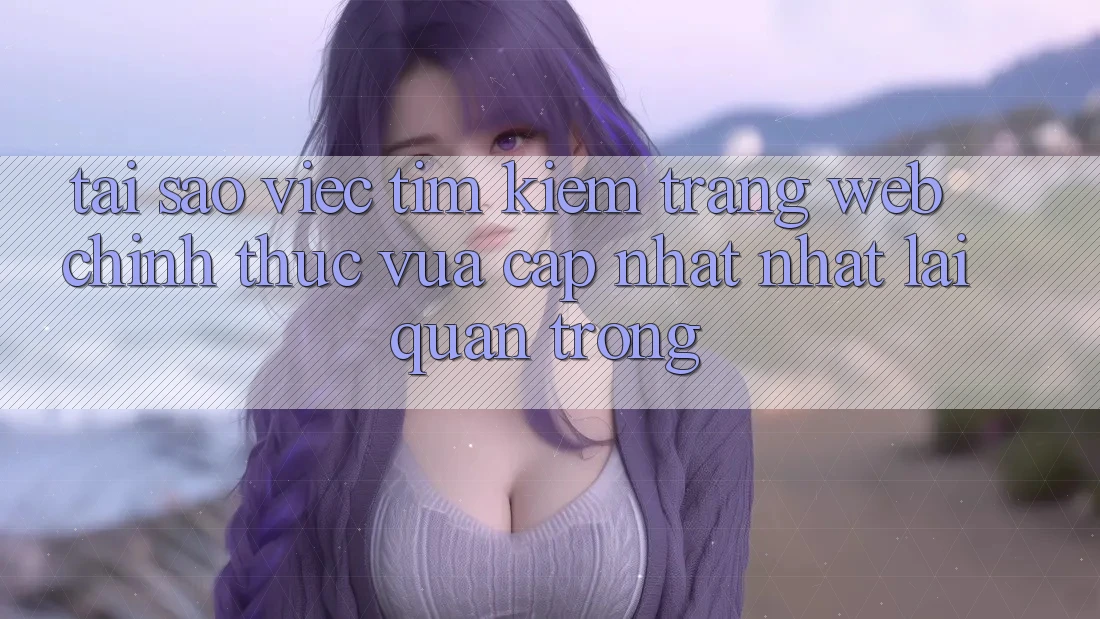 Tại Sao Việc Tìm Kiếm “Trang web Chính Thức Vừa cập nhật Nhất” Lại Quan Trọng?