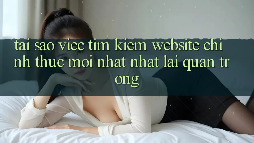 Tại Sao Việc Tìm kiếm “Website Chính Thức Mới nhất Nhất” Lại Quan Trọng? Tại Sao Việc Tìm kiếm “Website Chính Thức Mới nhất Nhất” Lại Quan Trọng?