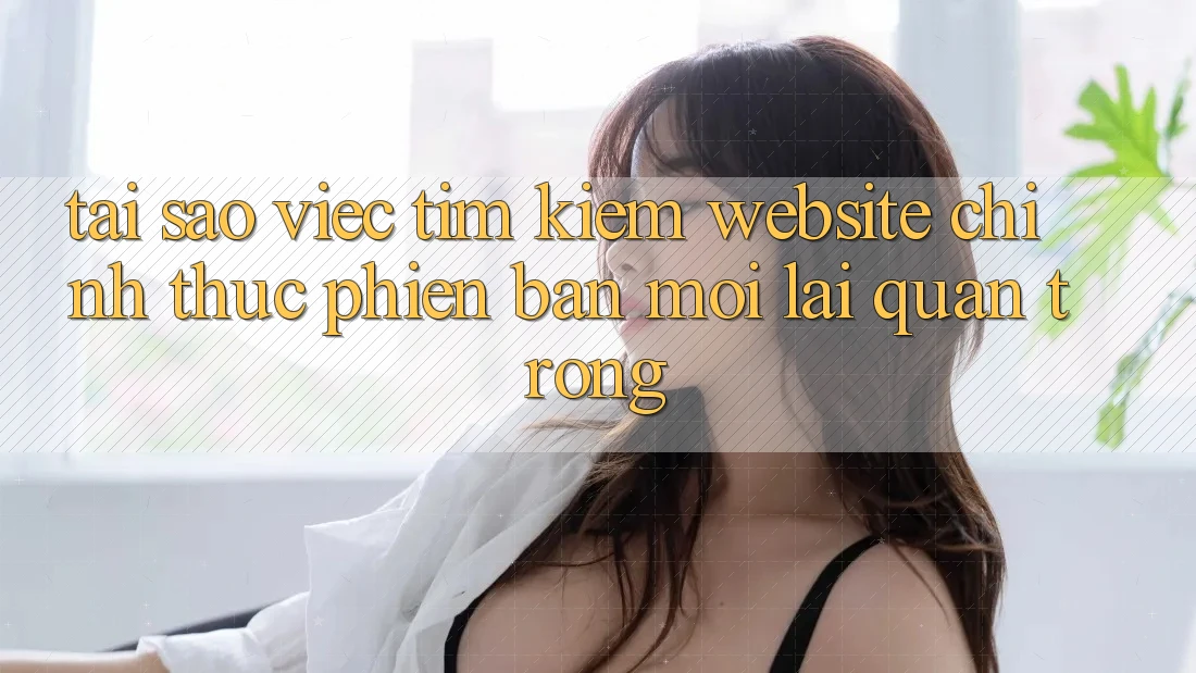 Tại Sao Việc Tìm Kiếm “Website Chính Thức Phiên bản mới” Lại Quan Trọng?