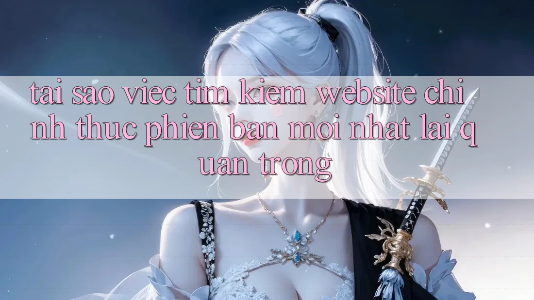 Tại Sao Việc Tìm Kiếm “Website Chính Thức Phiên bản mới Nhất” Lại Quan Trọng?