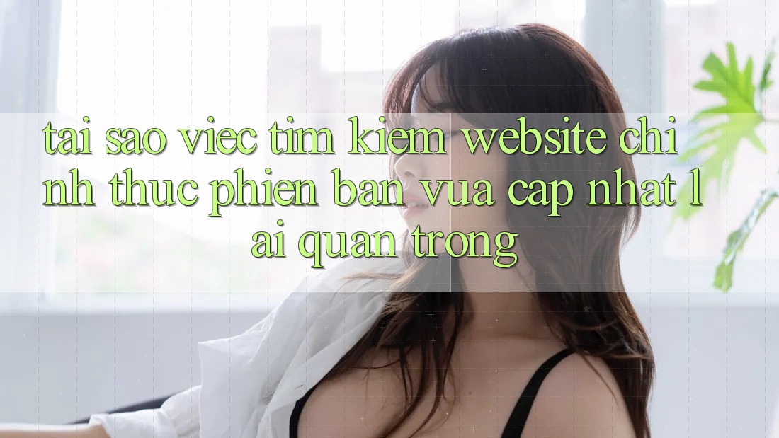 Tại Sao Việc Tìm Kiếm “Website Chính Thức Phiên bản vừa cập nhật” Lại Quan Trọng? Tại Sao Việc Tìm Kiếm “Website Chính Thức Phiên bản vừa cập nhật” Lại Quan Trọng?