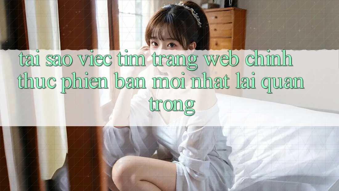 Tại Sao Việc Tìm “Trang web Chính Thức Phiên bản mới Nhất” Lại Quan Trọng? Tại Sao Việc Tìm “Trang web Chính Thức Phiên bản mới Nhất” Lại Quan Trọng?