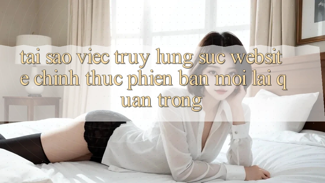 Tại Sao Việc Truy lùng sục “Website Chính Thức Phiên bản mới” Lại Quan Trọng?