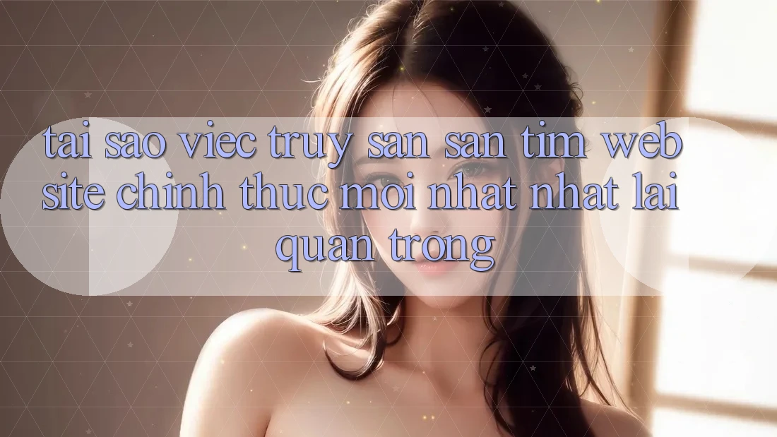 Tại Sao Việc Truy săn săn tìm “Website Chính Thức Mới nhất Nhất” Lại Quan Trọng? Tại Sao Việc Truy săn săn tìm “Website Chính Thức Mới nhất Nhất” Lại Quan Trọng?