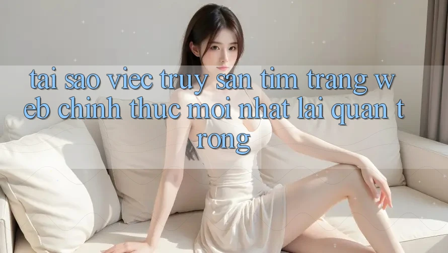 Tại Sao Việc Truy săn tìm “Trang web Chính Thức Mới Nhất” Lại Quan Trọng? Tại Sao Việc Truy săn tìm “Trang web Chính Thức Mới Nhất” Lại Quan Trọng?