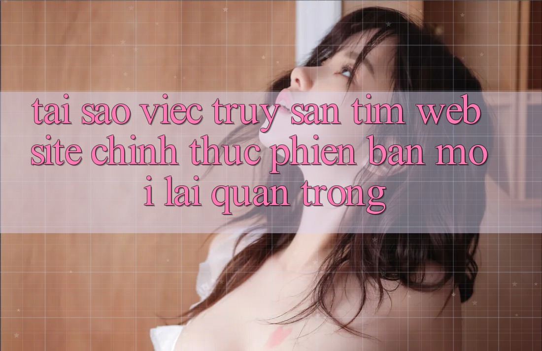 Tại Sao Việc Truy săn tìm “Website Chính Thức Phiên bản mới” Lại Quan Trọng? Tại Sao Việc Truy săn tìm “Website Chính Thức Phiên bản mới” Lại Quan Trọng?