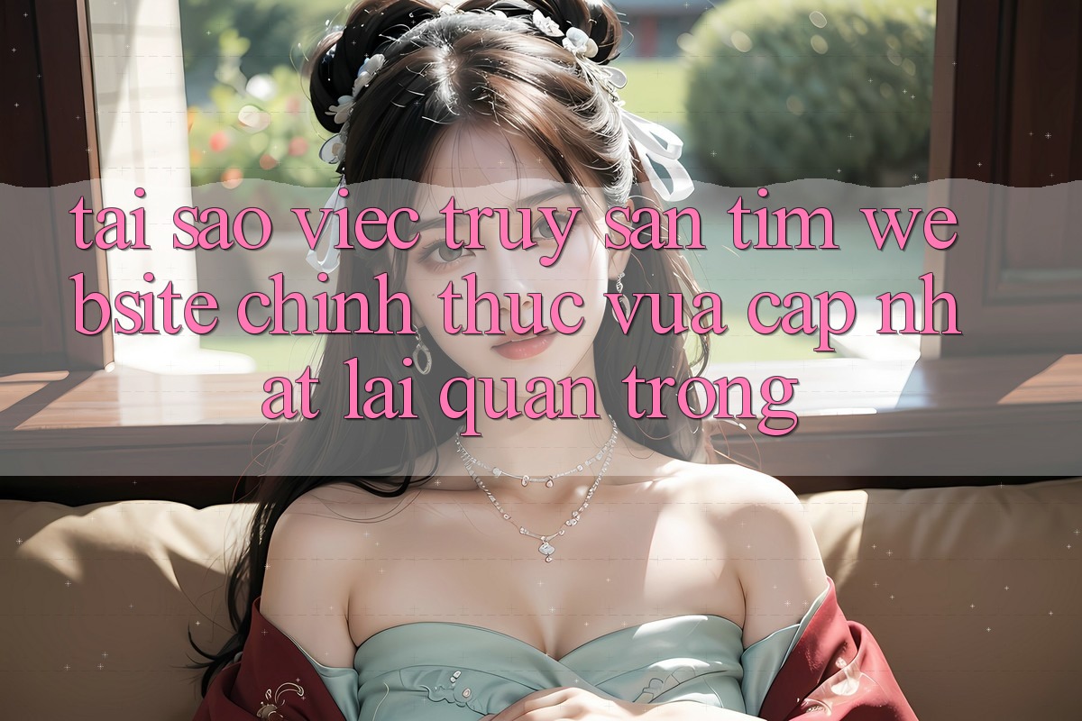 Tại Sao Việc Truy săn tìm “Website Chính Thức Vừa cập nhật” Lại Quan Trọng?